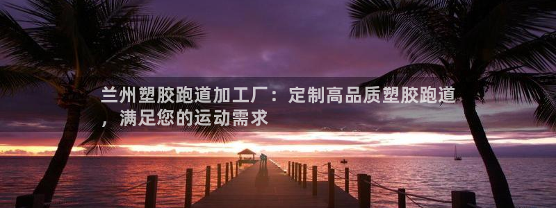 谈球吧体育综合台：兰州塑胶跑道加工厂：定制高品质塑胶跑道
，满足您的运动需求